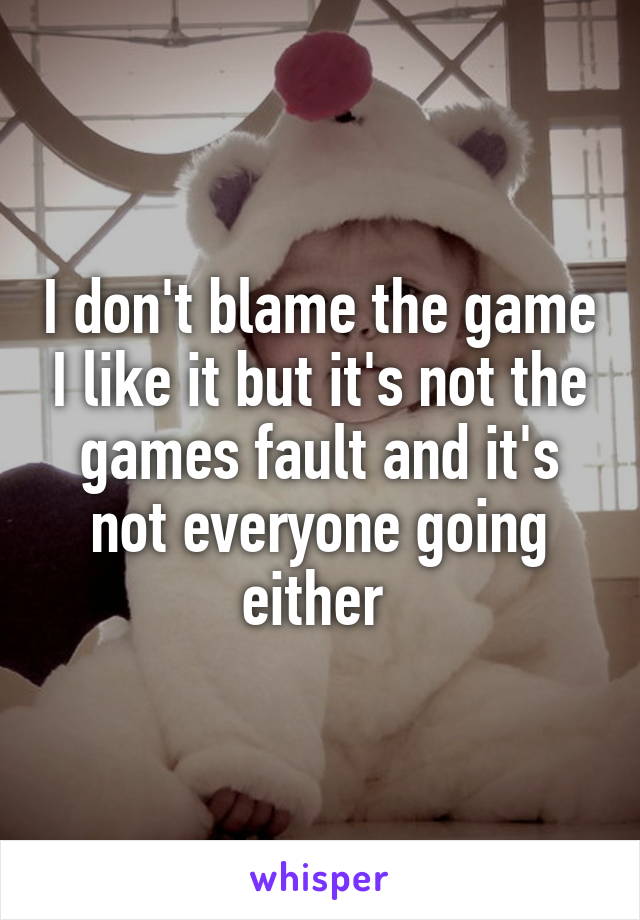 I don't blame the game I like it but it's not the games fault and it's not everyone going either 