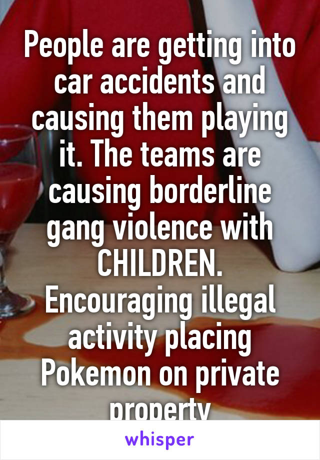 People are getting into car accidents and causing them playing it. The teams are causing borderline gang violence with CHILDREN. Encouraging illegal activity placing Pokemon on private property