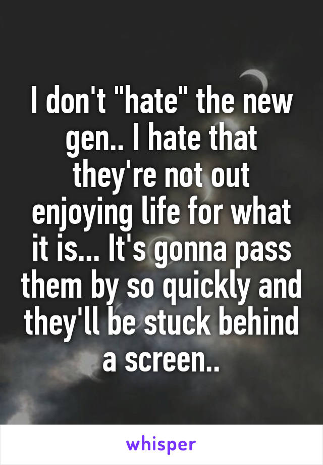 I don't "hate" the new gen.. I hate that they're not out enjoying life for what it is... It's gonna pass them by so quickly and they'll be stuck behind a screen..