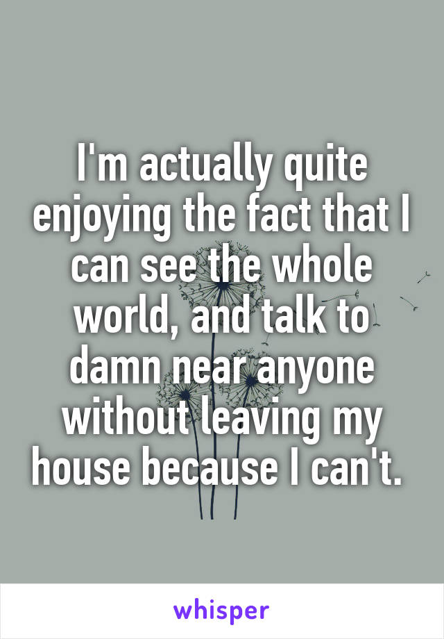 I'm actually quite enjoying the fact that I can see the whole world, and talk to damn near anyone without leaving my house because I can't. 