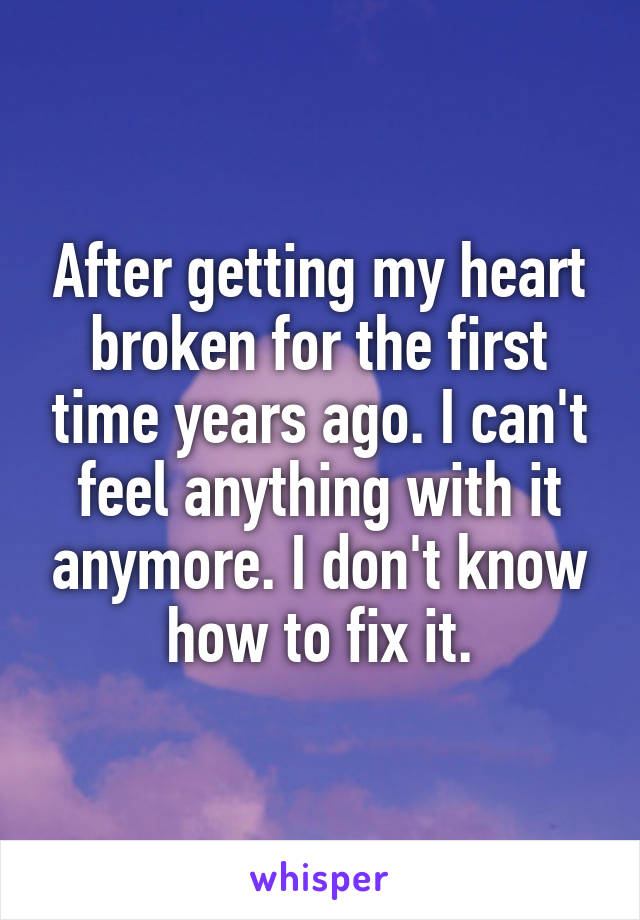 After getting my heart broken for the first time years ago. I can't feel anything with it anymore. I don't know how to fix it.