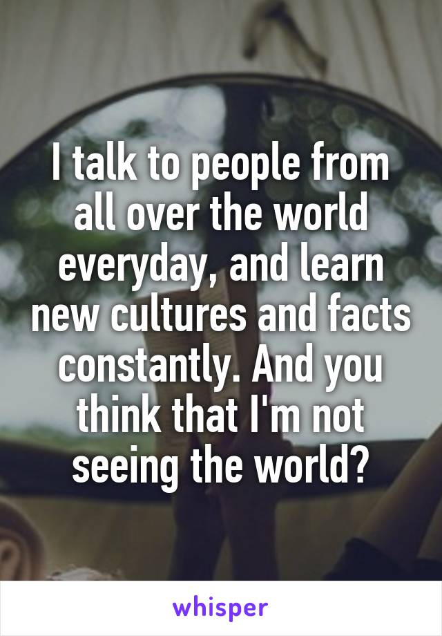 I talk to people from all over the world everyday, and learn new cultures and facts constantly. And you think that I'm not seeing the world?