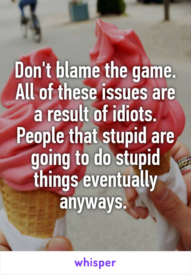 Don't blame the game. All of these issues are a result of idiots. People that stupid are going to do stupid things eventually anyways. 