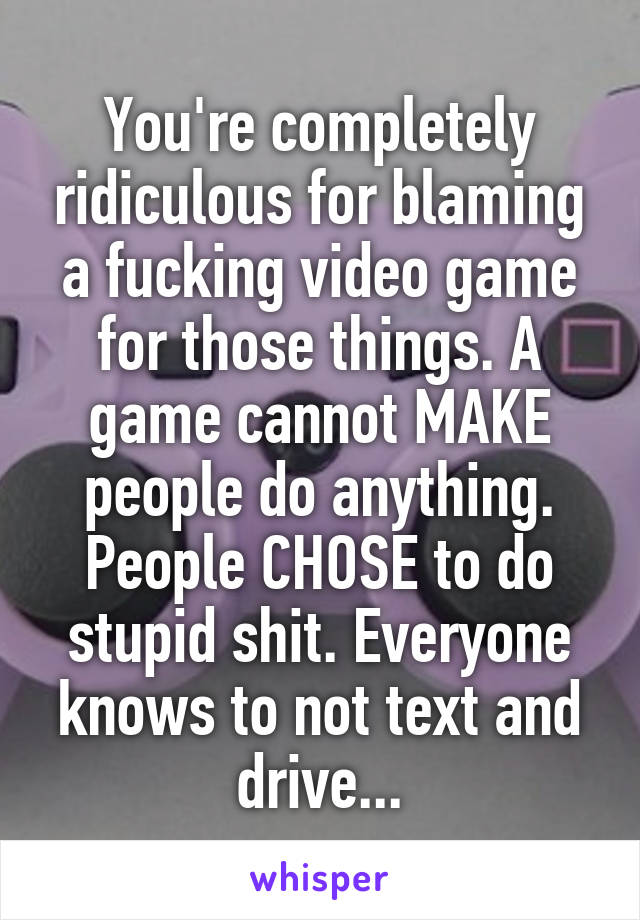 You're completely ridiculous for blaming a fucking video game for those things. A game cannot MAKE people do anything. People CHOSE to do stupid shit. Everyone knows to not text and drive...