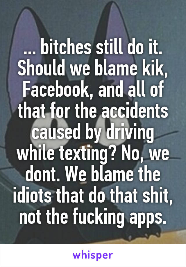 ... bitches still do it. Should we blame kik, Facebook, and all of that for the accidents caused by driving while texting? No, we dont. We blame the idiots that do that shit, not the fucking apps.