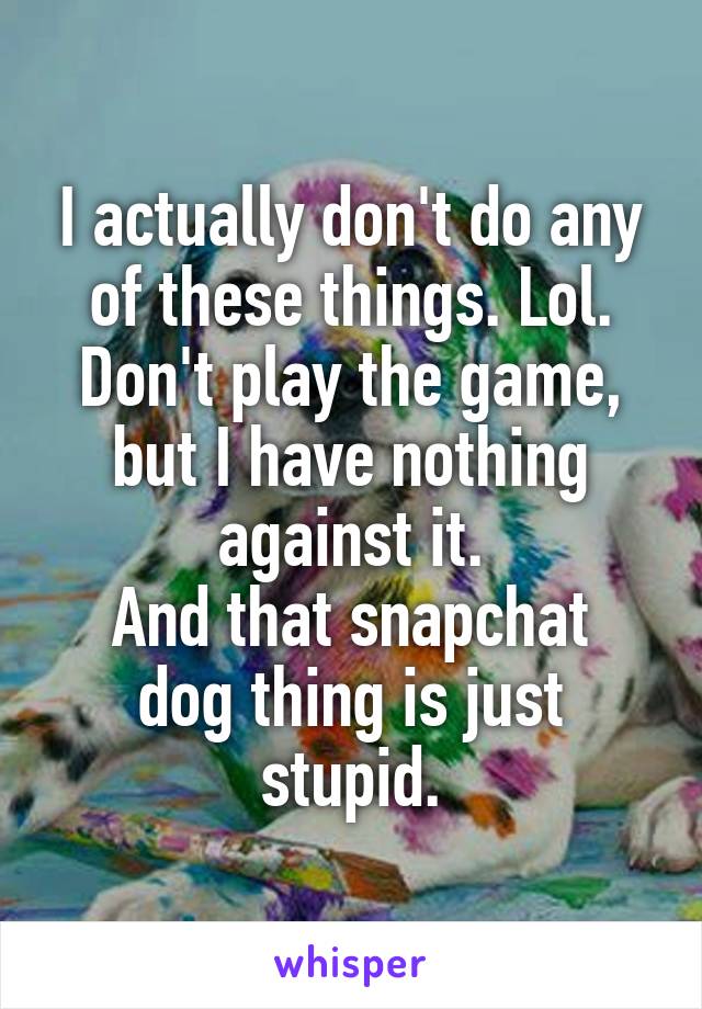 I actually don't do any of these things. Lol.
Don't play the game, but I have nothing against it.
And that snapchat dog thing is just stupid.