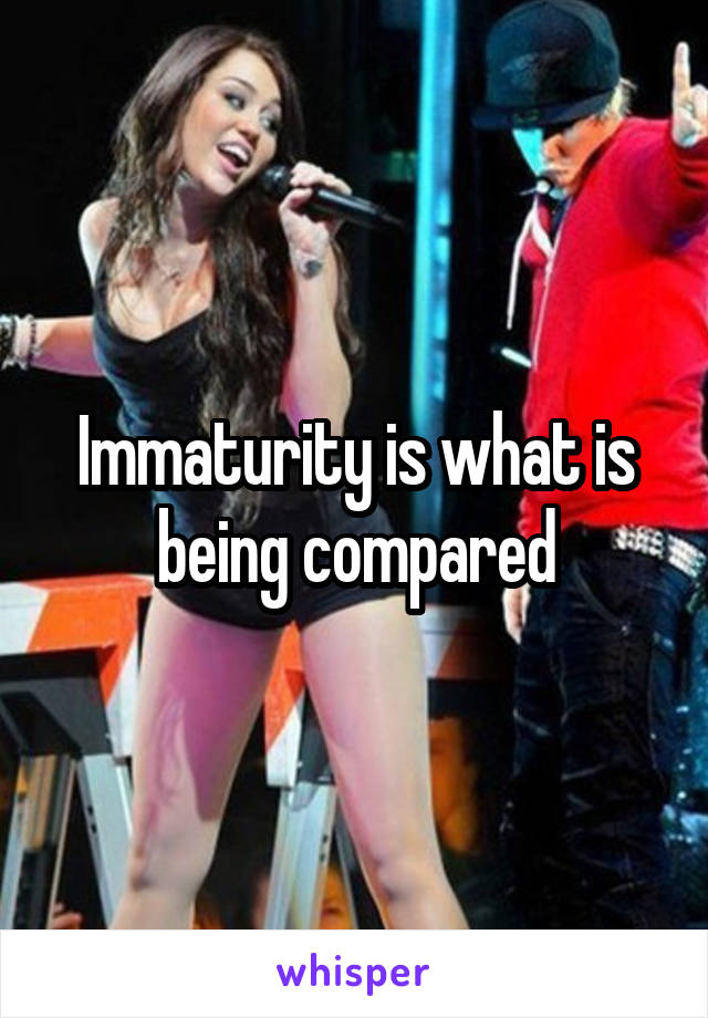 Immaturity is what is being compared