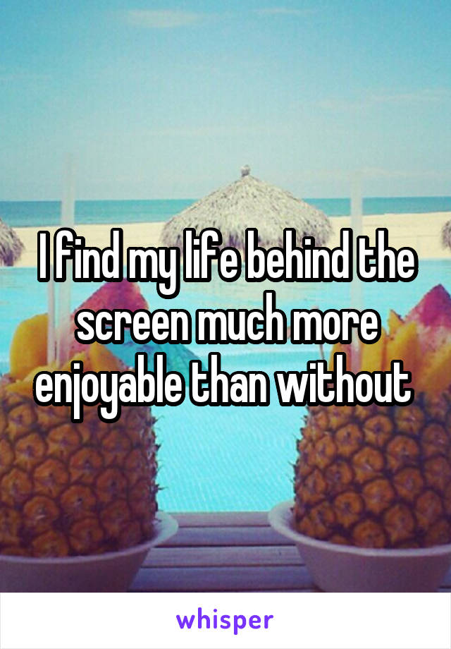 I find my life behind the screen much more enjoyable than without 