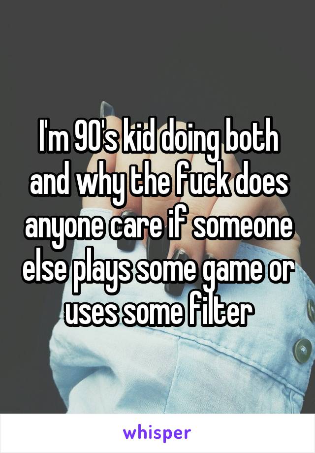 I'm 90's kid doing both and why the fuck does anyone care if someone else plays some game or uses some filter