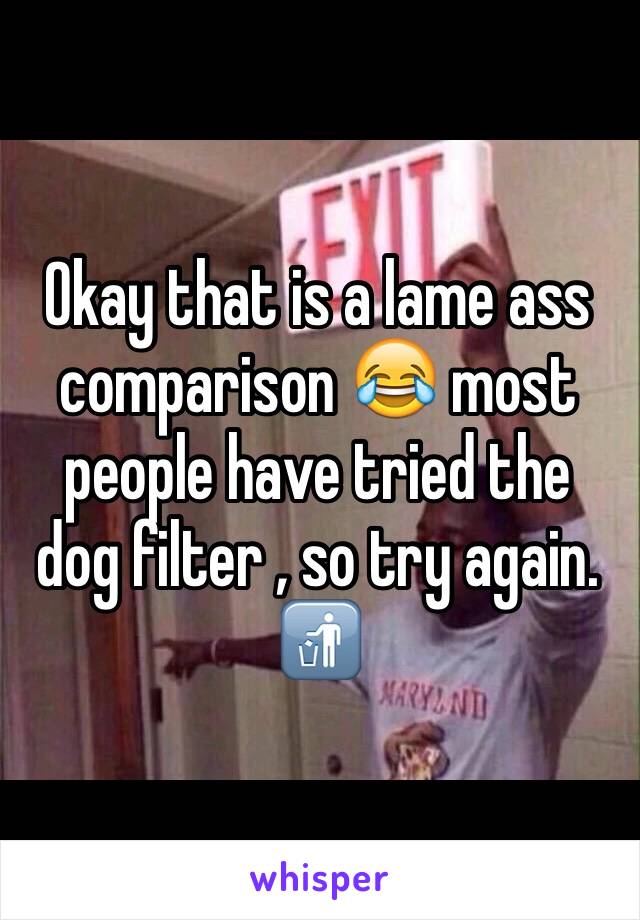 Okay that is a lame ass comparison 😂 most people have tried the dog filter , so try again. 🚮
