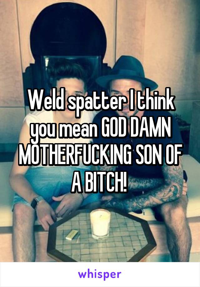 Weld spatter I think you mean GOD DAMN MOTHERFUCKING SON OF A BITCH! 