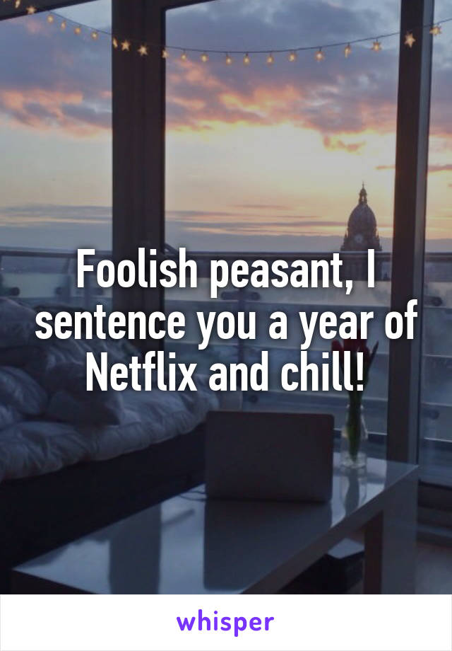 Foolish peasant, I sentence you a year of Netflix and chill!