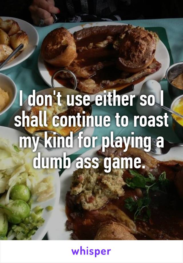I don't use either so I shall continue to roast my kind for playing a dumb ass game. 