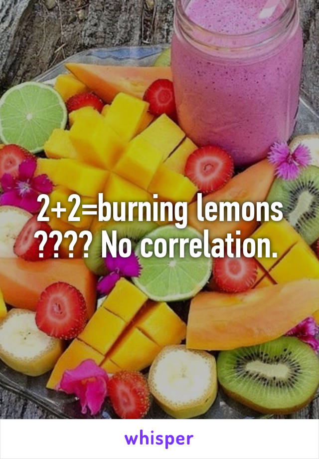 2+2=burning lemons ???? No correlation. 