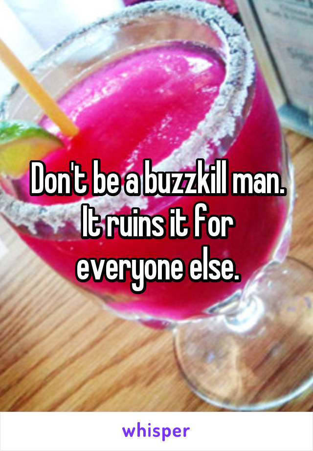 Don't be a buzzkill man.
It ruins it for everyone else.