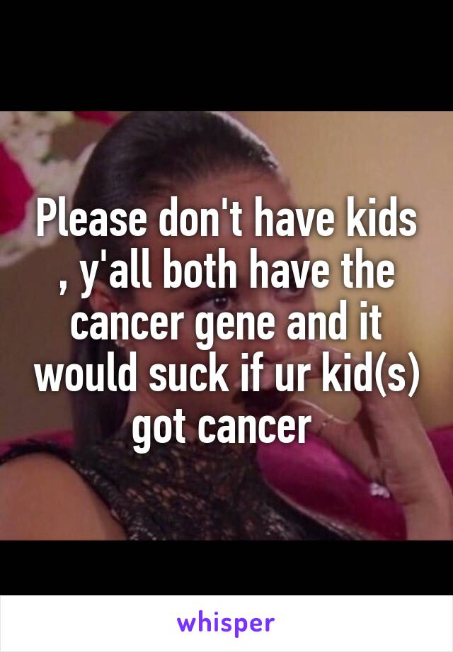 Please don't have kids , y'all both have the cancer gene and it would suck if ur kid(s) got cancer 