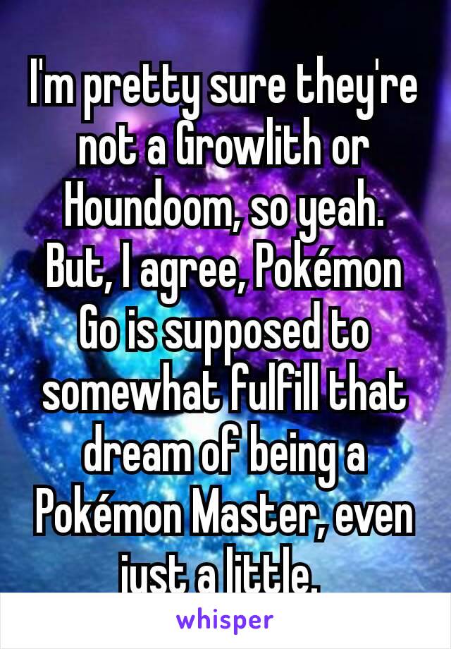I'm pretty sure they're not a Growlith or Houndoom, so yeah. But, I agree, Pokémon Go is supposed to somewhat fulfill that dream of being a Pokémon Master, even just a little. 