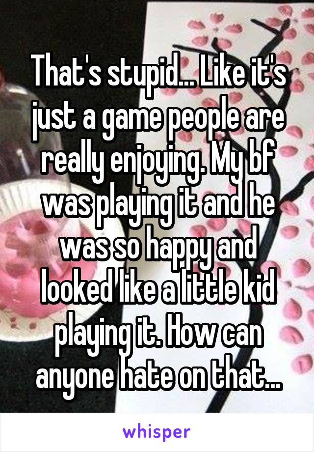 That's stupid... Like it's just a game people are really enjoying. My bf was playing it and he was so happy and looked like a little kid playing it. How can anyone hate on that...