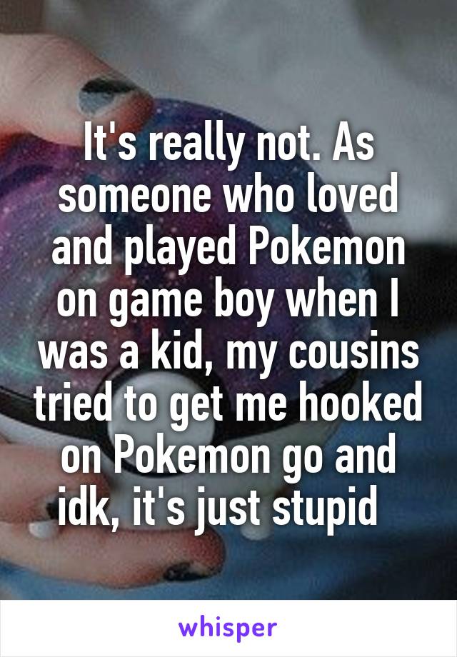 It's really not. As someone who loved and played Pokemon on game boy when I was a kid, my cousins tried to get me hooked on Pokemon go and idk, it's just stupid  