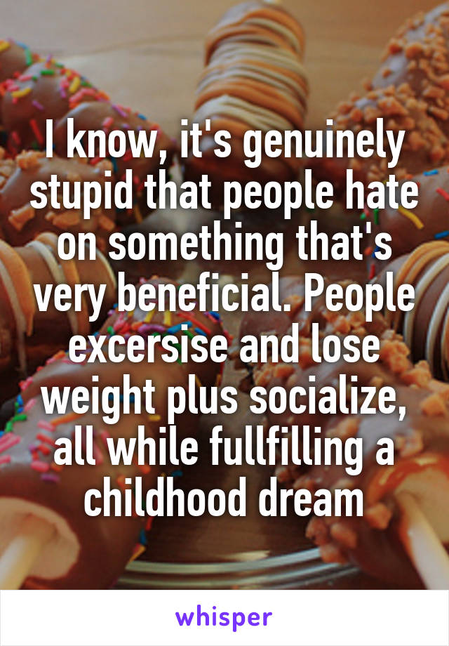 I know, it's genuinely stupid that people hate on something that's very beneficial. People excersise and lose weight plus socialize, all while fullfilling a childhood dream