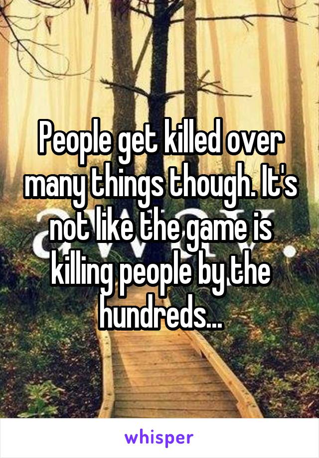 People get killed over many things though. It's not like the game is killing people by the hundreds...