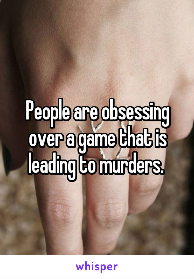 People are obsessing over a game that is leading to murders. 