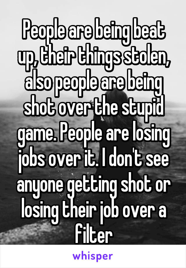 People are being beat up, their things stolen, also people are being shot over the stupid game. People are losing jobs over it. I don't see anyone getting shot or losing their job over a filter