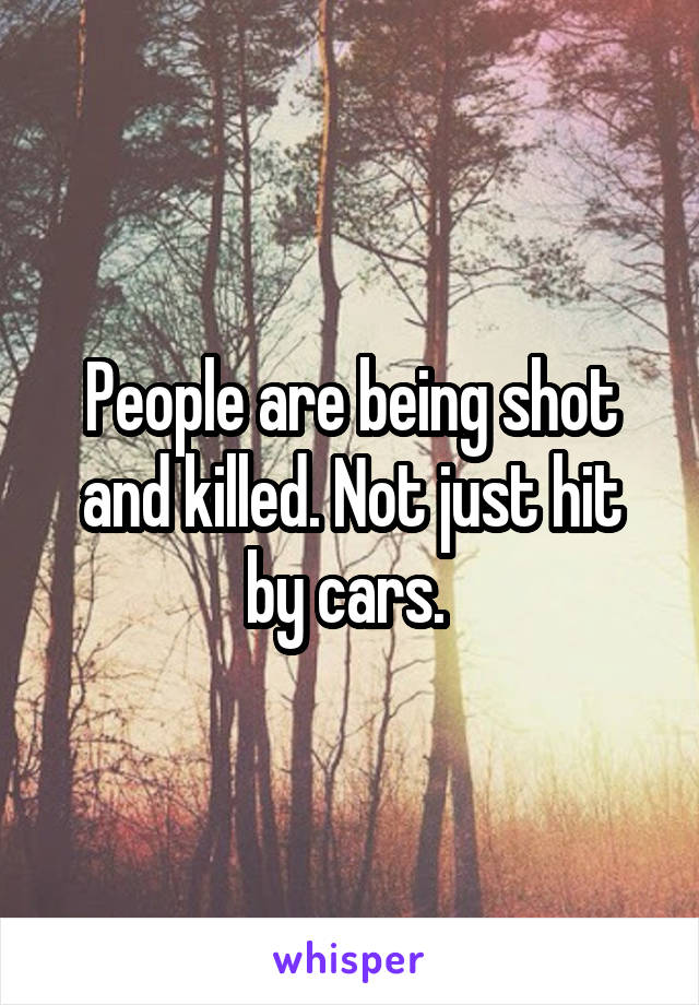 People are being shot and killed. Not just hit by cars. 