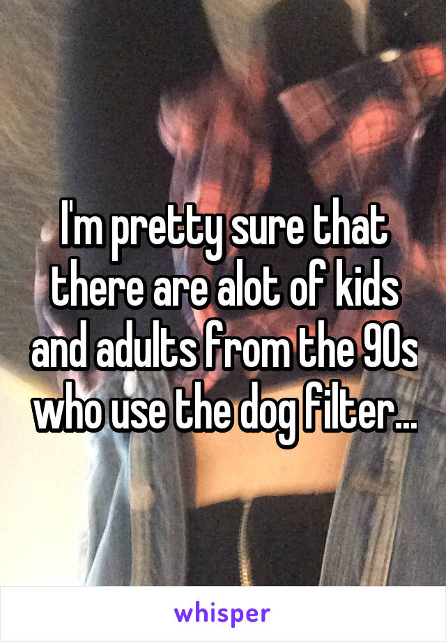 I'm pretty sure that there are alot of kids and adults from the 90s who use the dog filter...