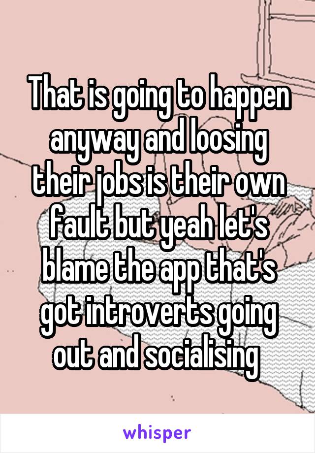 That is going to happen anyway and loosing their jobs is their own fault but yeah let's blame the app that's got introverts going out and socialising 