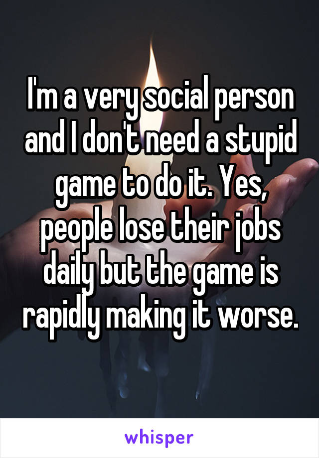 I'm a very social person and I don't need a stupid game to do it. Yes, people lose their jobs daily but the game is rapidly making it worse. 