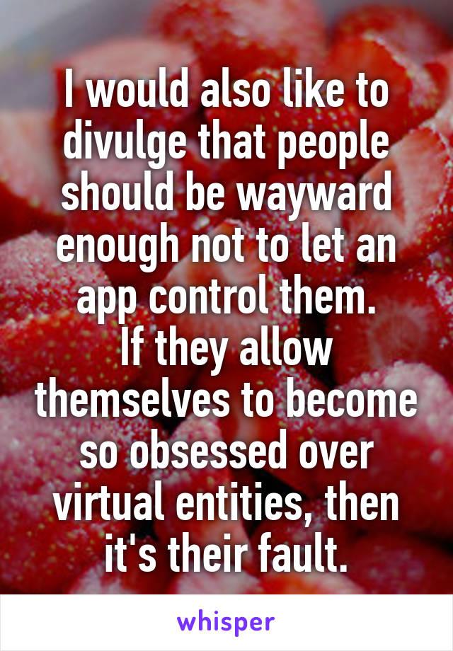 I would also like to divulge that people should be wayward enough not to let an app control them.
If they allow themselves to become so obsessed over virtual entities, then it's their fault.