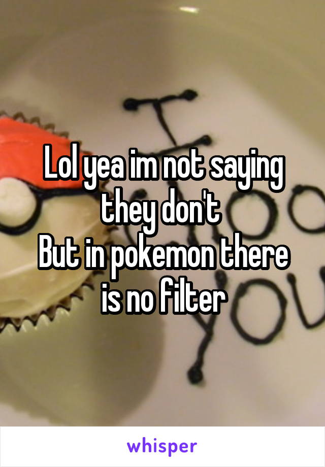 Lol yea im not saying they don't 
But in pokemon there is no filter