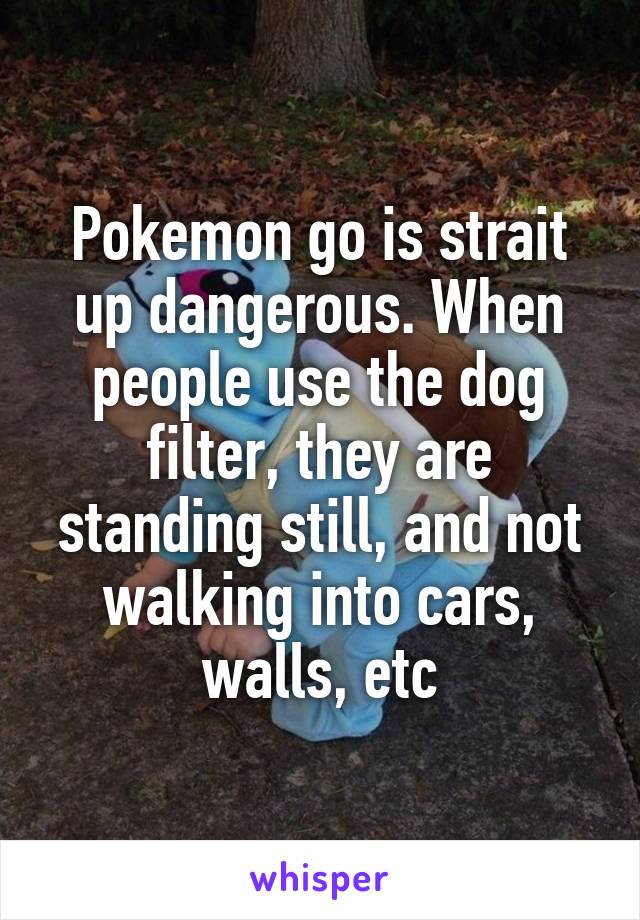 Pokemon go is strait up dangerous. When people use the dog filter, they are standing still, and not walking into cars, walls, etc