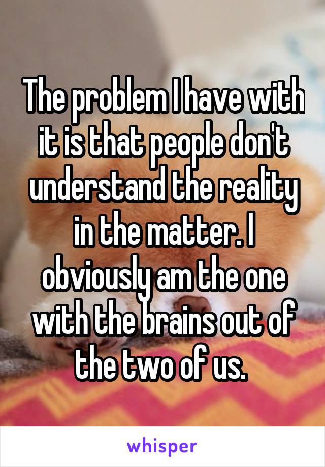 The problem I have with it is that people don't understand the reality in the matter. I obviously am the one with the brains out of the two of us. 