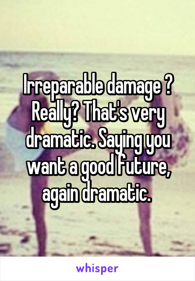 Irreparable damage ? Really? That's very dramatic. Saying you want a good future, again dramatic. 