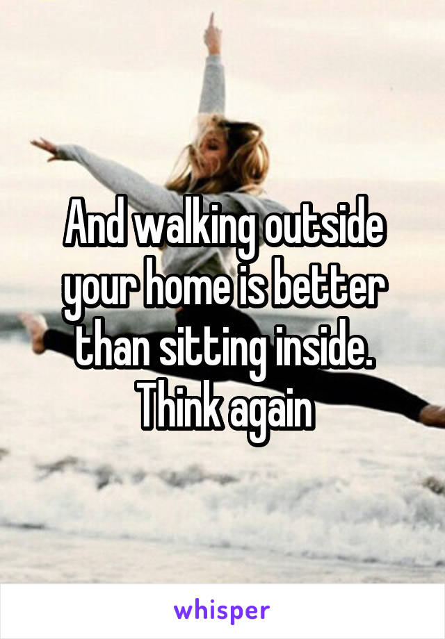 And walking outside your home is better than sitting inside. Think again
