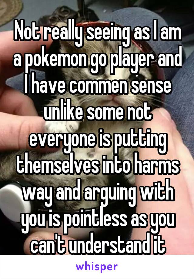 Not really seeing as I am a pokemon go player and I have commen sense unlike some not everyone is putting themselves into harms way and arguing with you is pointless as you can't understand it