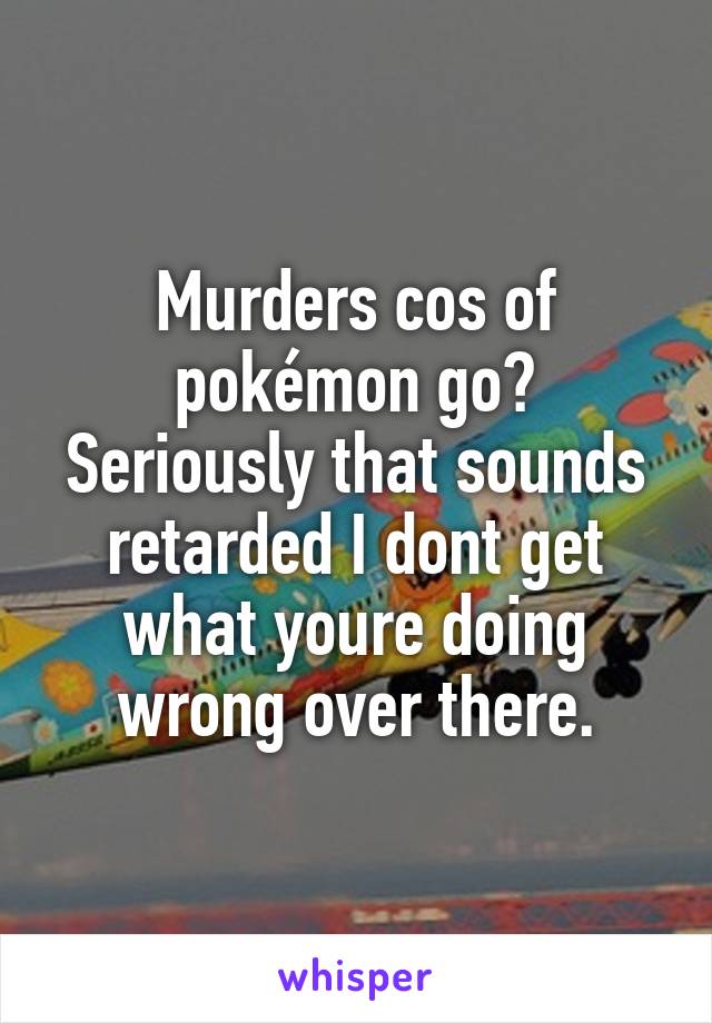 Murders cos of pokémon go?
Seriously that sounds retarded I dont get what youre doing wrong over there.