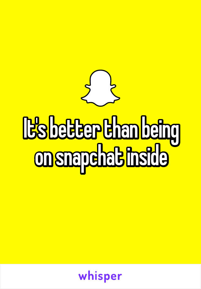 It's better than being on snapchat inside