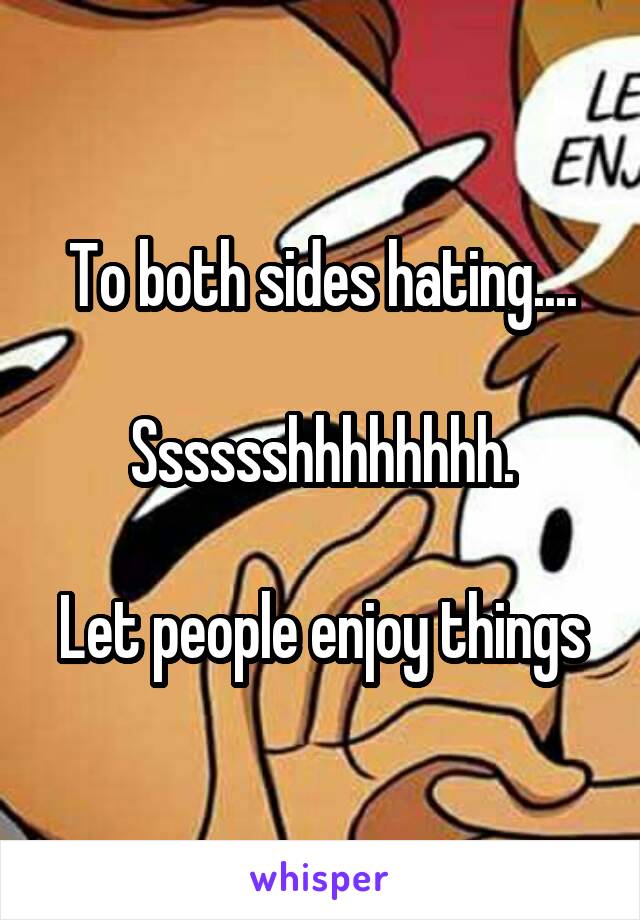 To both sides hating....

Sssssshhhhhhhh.

Let people enjoy things