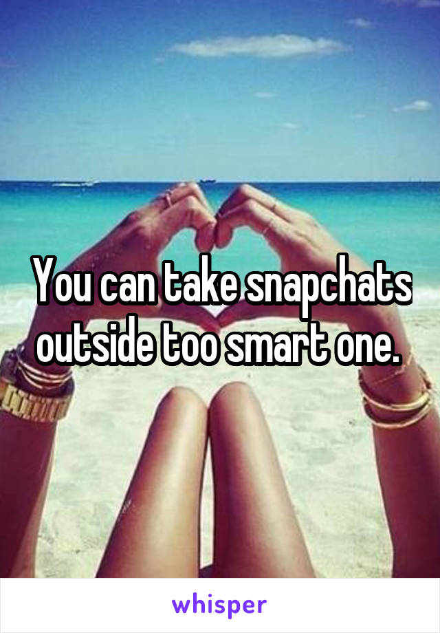 You can take snapchats outside too smart one. 