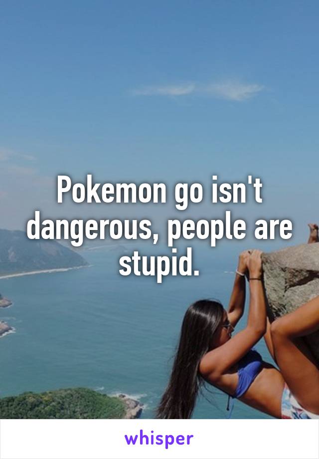 Pokemon go isn't dangerous, people are stupid.