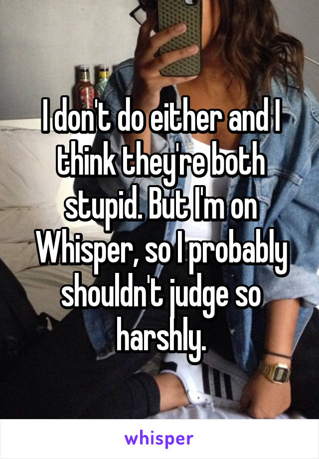 I don't do either and I think they're both stupid. But I'm on Whisper, so I probably shouldn't judge so harshly.