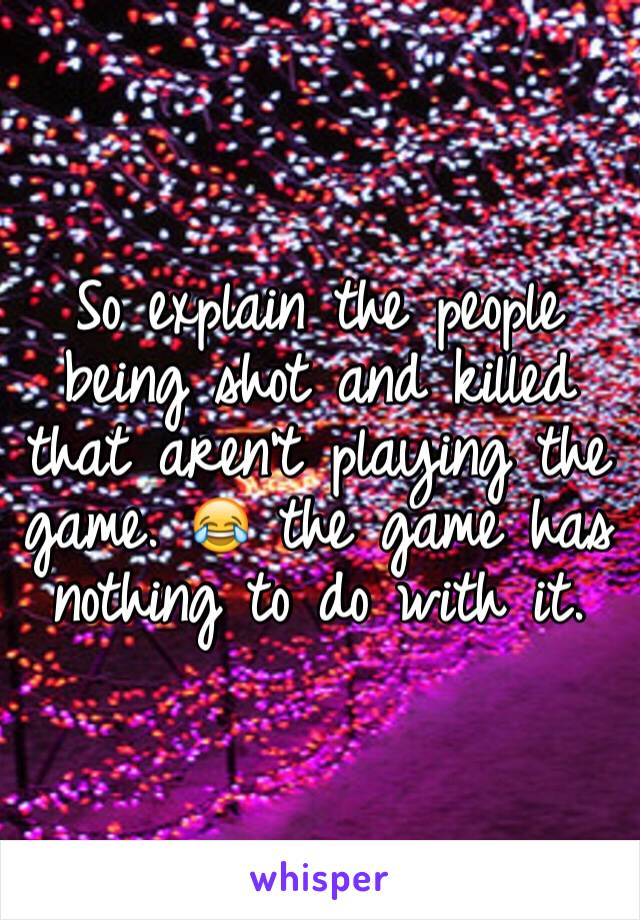 So explain the people being shot and killed that aren't playing the game. 😂 the game has nothing to do with it.