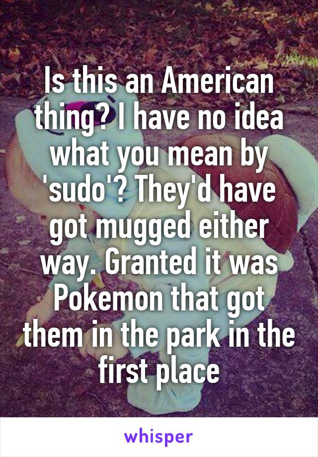 Is this an American thing? I have no idea what you mean by 'sudo'? They'd have got mugged either way. Granted it was Pokemon that got them in the park in the first place