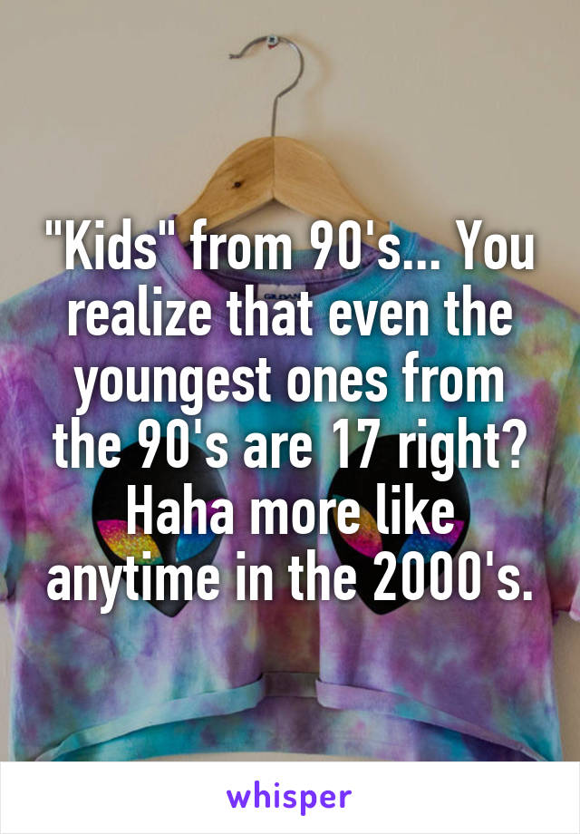 "Kids" from 90's... You realize that even the youngest ones from the 90's are 17 right? Haha more like anytime in the 2000's.