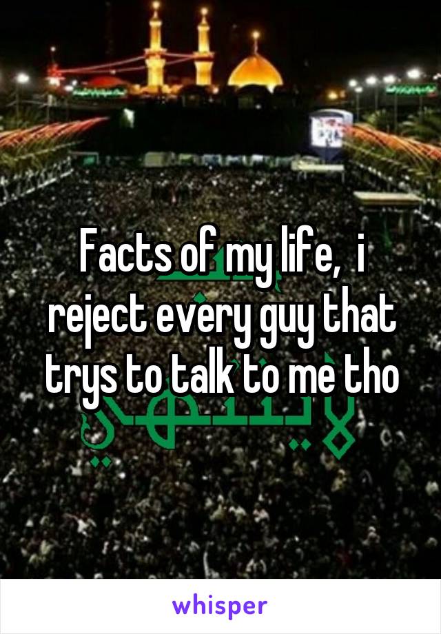 Facts of my life,  i reject every guy that trys to talk to me tho