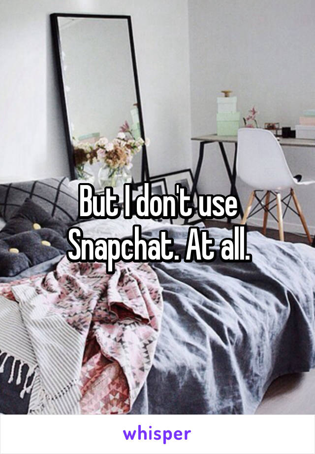 But I don't use Snapchat. At all.