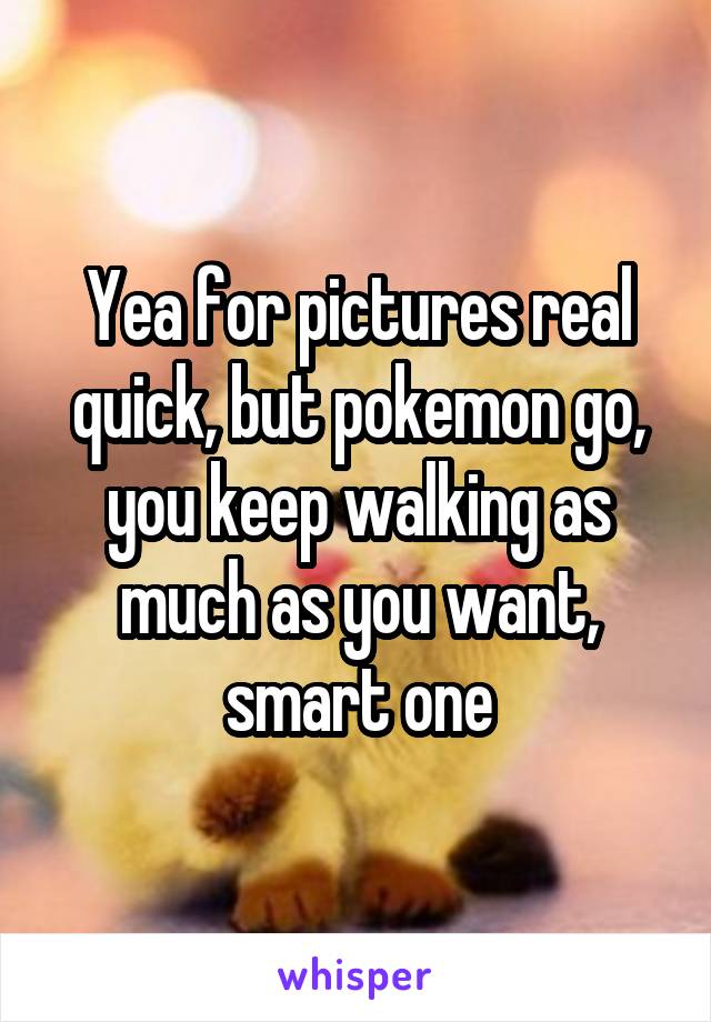 Yea for pictures real quick, but pokemon go, you keep walking as much as you want, smart one